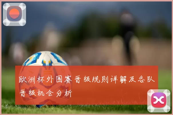 欧洲杯外围赛晋级规则详解及各队晋级机会分析