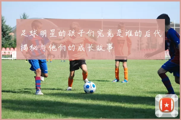 足球明星的孩子们究竟是谁的后代揭秘与他们的成长故事