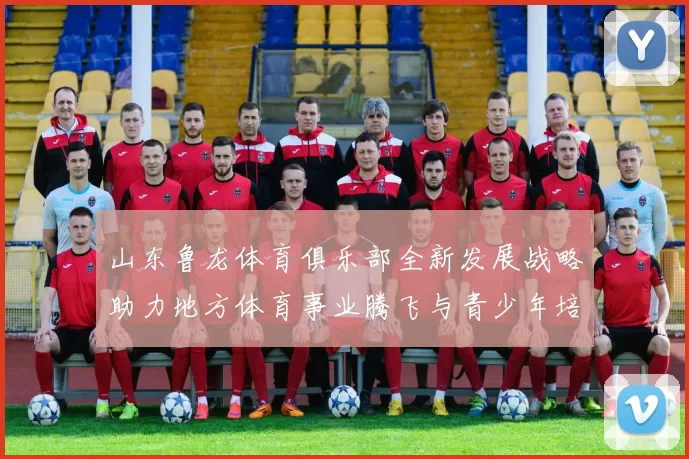 山东鲁龙体育俱乐部全新发展战略助力地方体育事业腾飞与青少年培养计划启动