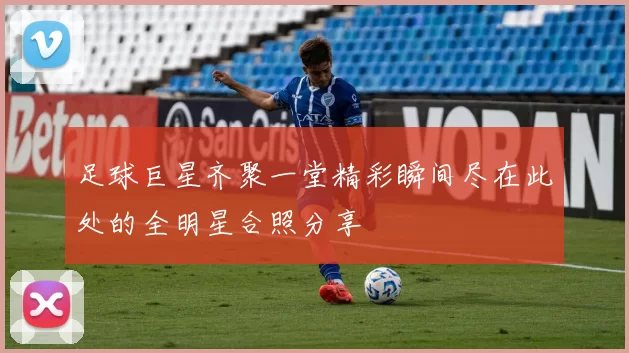 足球巨星齐聚一堂精彩瞬间尽在此处的全明星合照分享