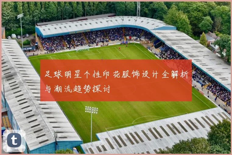 足球明星个性印花服饰设计全解析与潮流趋势探讨