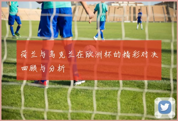 荷兰与乌克兰在欧洲杯的精彩对决回顾与分析