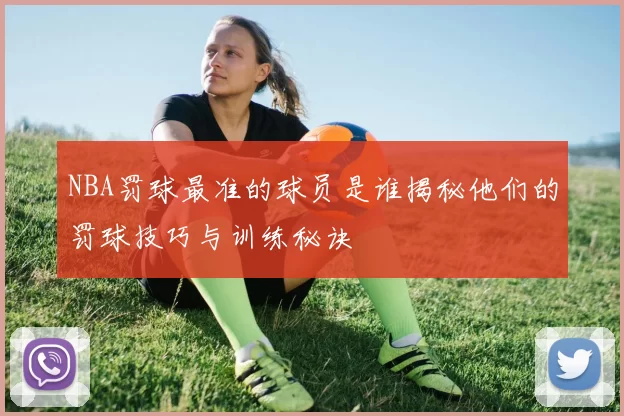 NBA罚球最准的球员是谁揭秘他们的罚球技巧与训练秘诀
