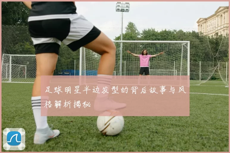 足球明星半边发型的背后故事与风格解析揭秘