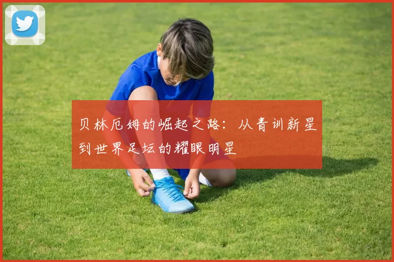 贝林厄姆的崛起之路：从青训新星到世界足坛的耀眼明星