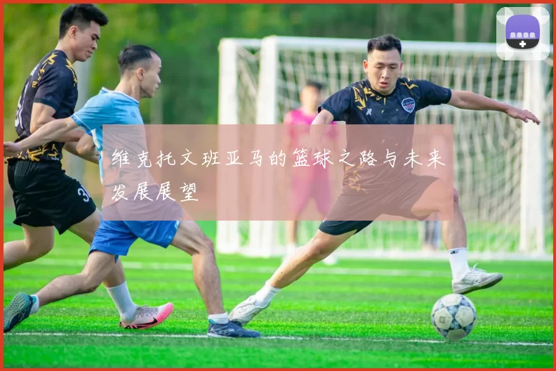 维克托文班亚马的篮球之路与未来发展展望